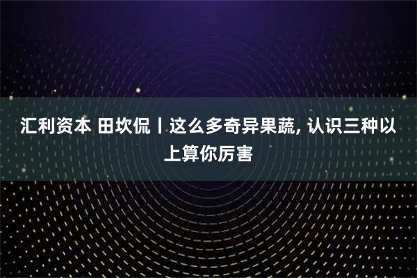 汇利资本 田坎侃丨这么多奇异果蔬, 认识三种以上算你厉害
