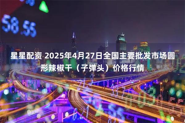 星星配资 2025年4月27日全国主要批发市场圆形辣椒干（子弹头）价格行情