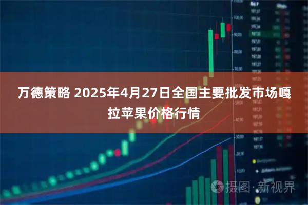 万德策略 2025年4月27日全国主要批发市场嘎拉苹果价格行情