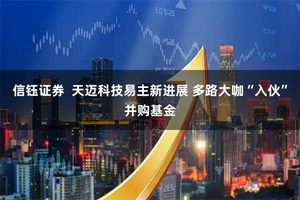 信钰证券  天迈科技易主新进展 多路大咖“入伙”并购基金