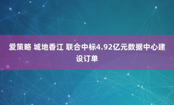 爱策略 城地香江 联合中标4.92亿元数据中心建设订单