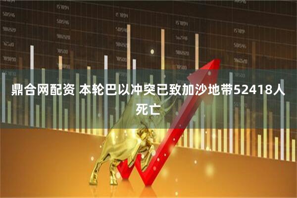 鼎合网配资 本轮巴以冲突已致加沙地带52418人死亡