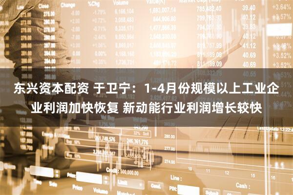 东兴资本配资 于卫宁：1-4月份规模以上工业企业利润加快恢复 新动能行业利润增长较快