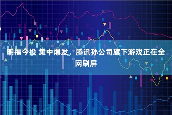 明福今投 集中爆发，腾讯孙公司旗下游戏正在全网刷屏