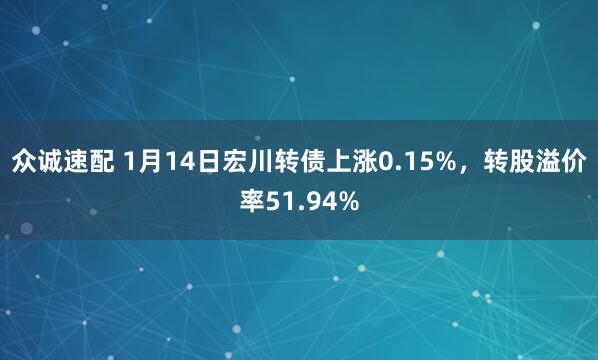 众诚速配 1月14日宏川转债上涨0.15%，转股溢价率51.94%