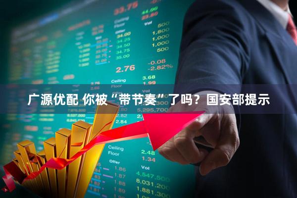 广源优配 你被“带节奏”了吗？国安部提示