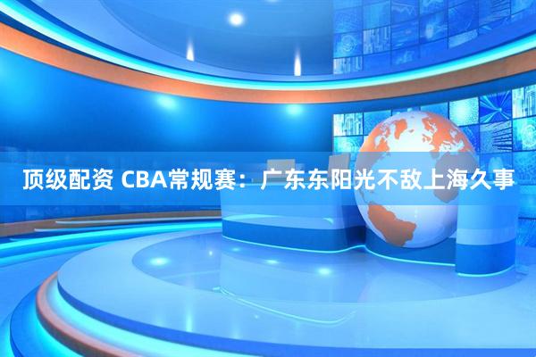 顶级配资 CBA常规赛：广东东阳光不敌上海久事