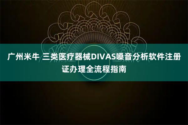 广州米牛 三类医疗器械DIVAS嗓音分析软件注册证办理全流程指南