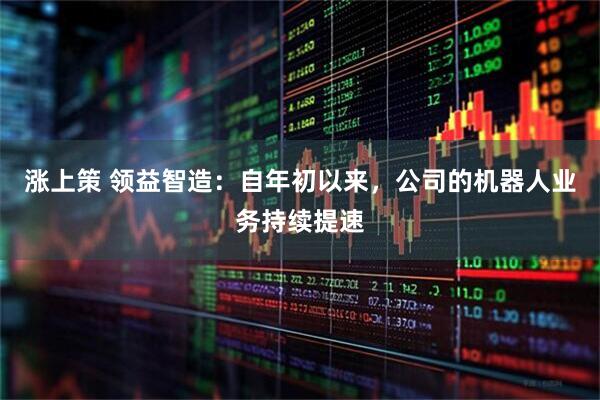 涨上策 领益智造：自年初以来，公司的机器人业务持续提速