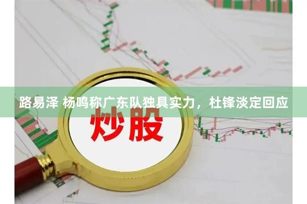 路易泽 杨鸣称广东队独具实力，杜锋淡定回应