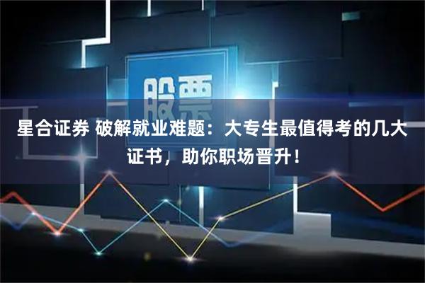 星合证券 破解就业难题：大专生最值得考的几大证书，助你职场晋升！
