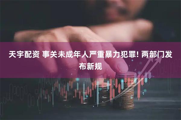 天宇配资 事关未成年人严重暴力犯罪! 两部门发布新规